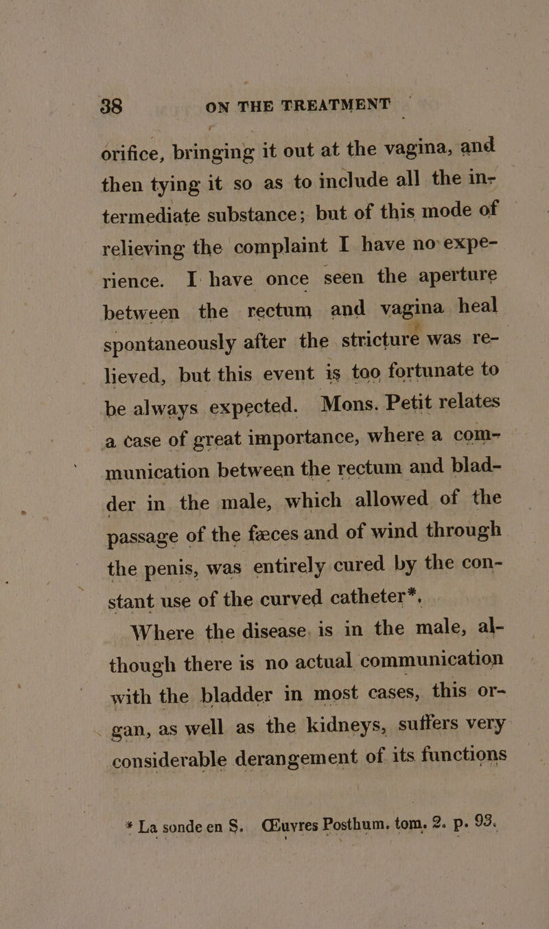 orifice, iyiiping it out at the vagina, and then tying it so as to include all the in- termediate substance; but of this mode oe relieving the complaint I have no expe- rience. I have once seen the aperture between the rectum and vagina heal spontaneously after the stricture was re- lieved, but this event is too fortunate to be always expected. Mons. Petit relates a case of great importance, where a com- munication between the rectum and blad- der in the male, which allowed of the passage of the faeces and of wind through the penis, was entirely cured by the con- stant use of the curved catheter™. Where the disease. is in the male, al- though there is no actual communication with the bladder in most cases, this or- - gan, as well as the kidneys, suffers very considerable derangement of its functions * La sondeen §. Ciuyres Posthum. tom. 2. p. 93.