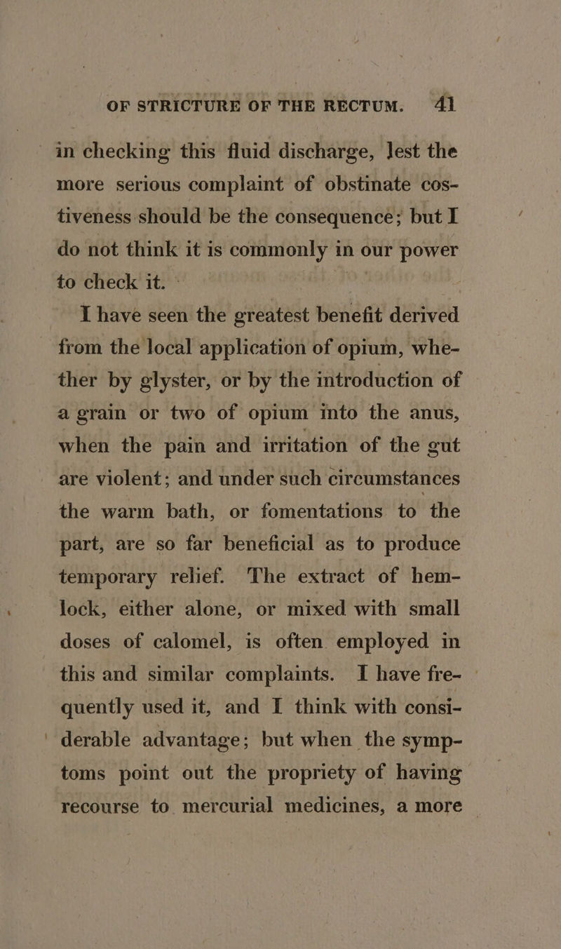 more serious complaint of obstinate cos- tiveness should be the consequence; but I do not think it is + ales in our power to check it. I have seen the greatest benefit derived ther by glyster, or by the introduction of a grain or two of opium into the anus, when the pain and irritation of the gut are violent; and under such circumstances the warm bath, or fomentations to | the part, are so far beneficial as to produce temporary relief. The extract of hem- lock, either alone, or mixed with small doses of calomel, is often employed in this and similar complaints. I have fre- — quently used it, and I think with consi- derable advantage ; but when the symp- toms point out the propriety of having recourse to mercurial medicines, a more |