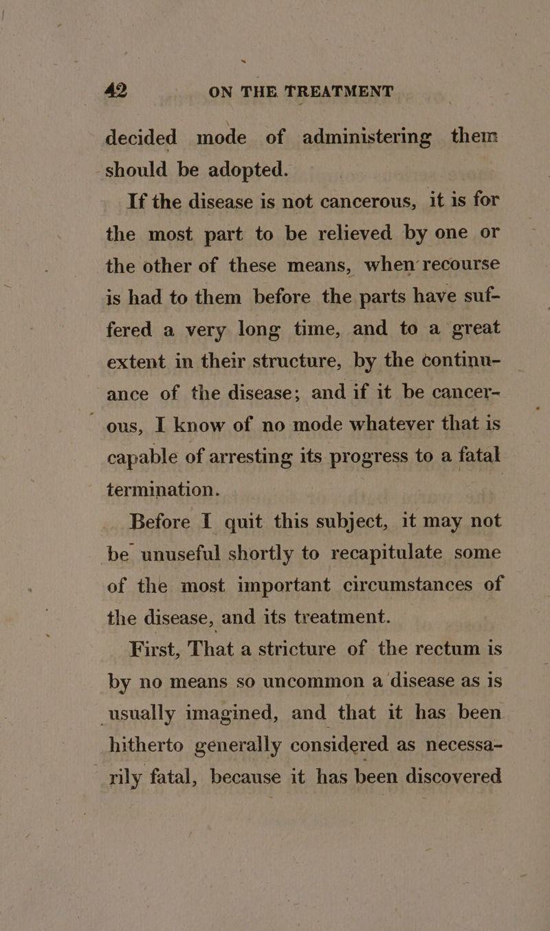 decided mode of administering them should be adopted. If the disease is not cancerous, it is for the most part to be relieved by one or the other of these means, when recourse is had to them before the parts have suf- fered a very long time, and to a great extent in their structure, by the continu- ‘ance of the disease; and if it be cancer- ous, I know of no mode whatever that is capable of arresting its progress toa fatal ~ termination. | Before I quit this subject, it may not be unuseful shortly to recapitulate some of the most important circumstances of the disease, and its treatment. — First, That a stricture of the rectum is by no means so uncommon a disease as is usually imagined, and that it has been hitherto generally considered as necessa- _-rily fatal, because it has been discovered —