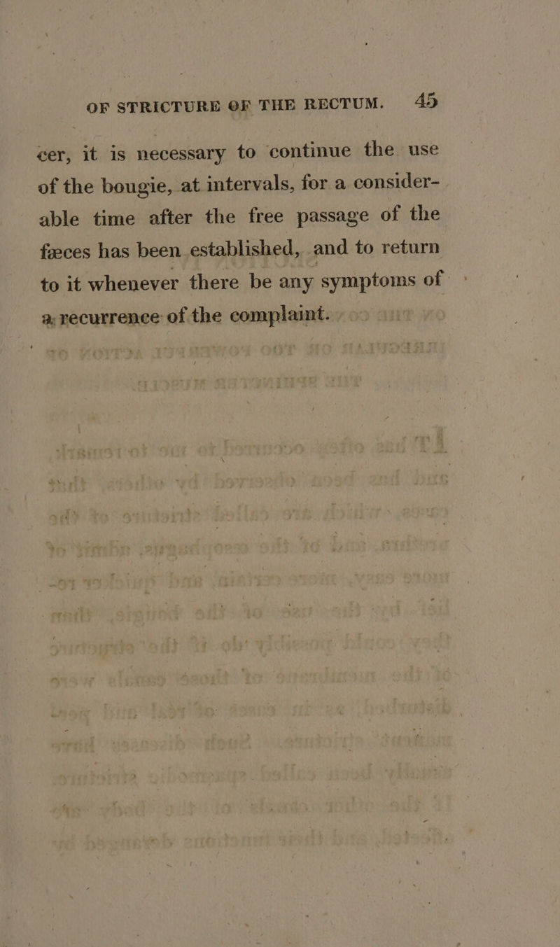 cer, it 1s necessary to continue the use of the bougie, at intervals, for a consider- able time after the free passage of the faeces has been established, and to return to it whenever there be any symptoms of a, recurrence of the complaint.