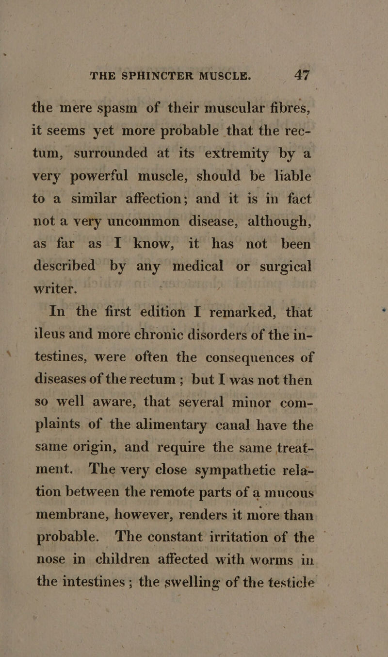 the mere spasm of their muscular fibres, it seems yet more probable that the rec- tum, surrounded at its extremity by a very powerful muscle, should be lable to a similar affection; and it is in fact not a very uncommon disease, although, as far as I know, it has not been described by any medical or surgical writer. aivice In the first edition I remarked, that ileus and more chronic disorders of the in- testines, were often the consequences of diseases of the rectum ; but I was not then so well aware, that several minor com- plaints of the alimentary canal have the same origin, and require the same treat- ment. The very close sympathetic rela- tion between the remote parts of a mucous membrane, however, renders it more than probable. The constant irritation of the | nose in children affected with worms in the intestines ; the swelling of the testicle