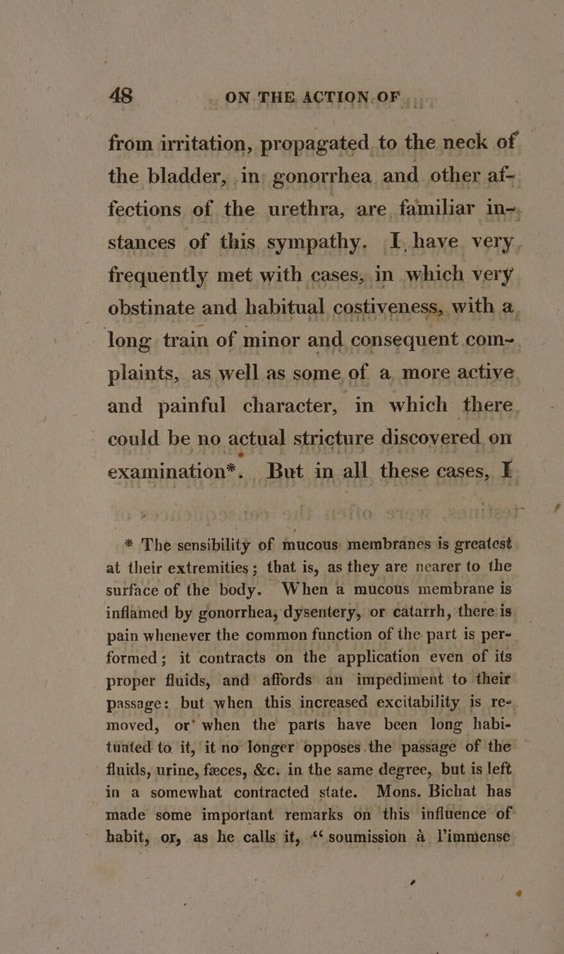 from irritation, propagated to the neck of — the bladder, .m; gonorrhea. and other af~ fections of the urethra, are familiar in. stances of this sympathy. I, have very, frequently met with cases, in which very obstinate and habitual costiveness, with a. long train of minor and. consequent com~. plaints, as well as some of a more active and painful character, in which there could be no. actual stricture discovered on examination*. But in all these cases, E. * The sensibility of mucous: membranes ts greatest | at their extremities; that is, as they are nearer to the surface of the body. When a mucous membrane is inflamed by gonorrhea, dysentery, or catarrh, thereis _ pain whenever the common function of the part is per- formed: it contracts on the application even of its proper fluids, and affords an impediment to their passage: but when this increased excitability is re- moved, or’ when the parts have been long habi- tuated to it, it no longer opposes.the passage of the fluids, urine, faeces, &amp;c. in the same degree, but is left in a somewhat contracted state. Mons. Bichat has made some important remarks on this influence of habit, or, as he calls it, +‘ soumission 4 Vimmense