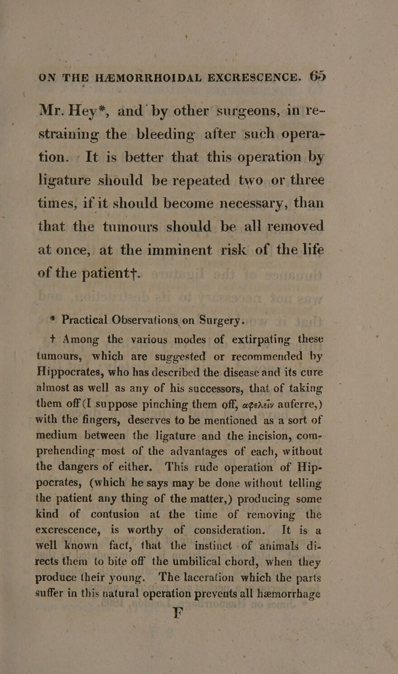 Mr. Hey*, and ‘by other surgeons, in re- straining the bleeding after such opera- tion. It is better that this operation by ligature should be repeated two or three times, if it should become necessary, than that the tumours should be all removed at once, at the imminent risk of the life of the patient}. * Practical Observations on Surgery.. t+ Among the various modes of extirpating these tumours, which are suggested or recommended by Hippocrates, who has described the disease and its cure almost as well as any of his successors, that of taking them off ([ suppose pinching them off, ageaciy auferre,) with the fingers, deserves to be mentioned as a sort of medium between the ligature and the incision, com- prehending- most of the advantages of each, without the dangers of either. This rude operation of Hip- pocrates, (which he says may be done without telling the patient any thing of the matter,) producing some kind of contusion at the time of removing the excrescence, is worthy of consideration. It is a well known fact, that the instinct of animals di- rects them to bite off the umbilical chord, when they produce their young. ‘The laceration which the parts auffer in this natural operation prevents all hemorrhage F