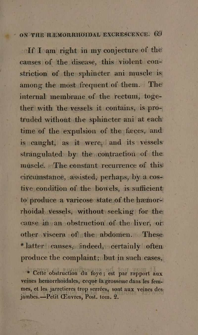 If Ioam right in my conjecture of the causes of the disease, this violent con- striction of the sphincter ani muscle’ is among the most frequent of them. The internal membrane of the rectum, toge- ther’ with the:vessels it contains, is pro- truded without the sphincter ani at each time of the expulsion of the feces, and is caught, as it were, and its vessels strangulated) by the) :contraction of the muscle. «Lhe constant recurrence of this circumstance, assisted, perhaps, by a cos- tive condition of the bowels, is sufficient | to! produce a varicose state of the hamor- rhoidal, vessels, without: seeking for the cause an an obstruction ofthe liver, or other .viscera -of «the abdomen. These * latter causes; indeed, certainly often produce the complaint; but im such. cases, * Cette obstruction du foye ; est par rapport aux veines hemorrhoidales,: ceque-lagrossesse dans les fem- mes, et les jarretieres trop serrées, sont aux veines des: jambes.—Petit GSuvres, Post. tom, 2.