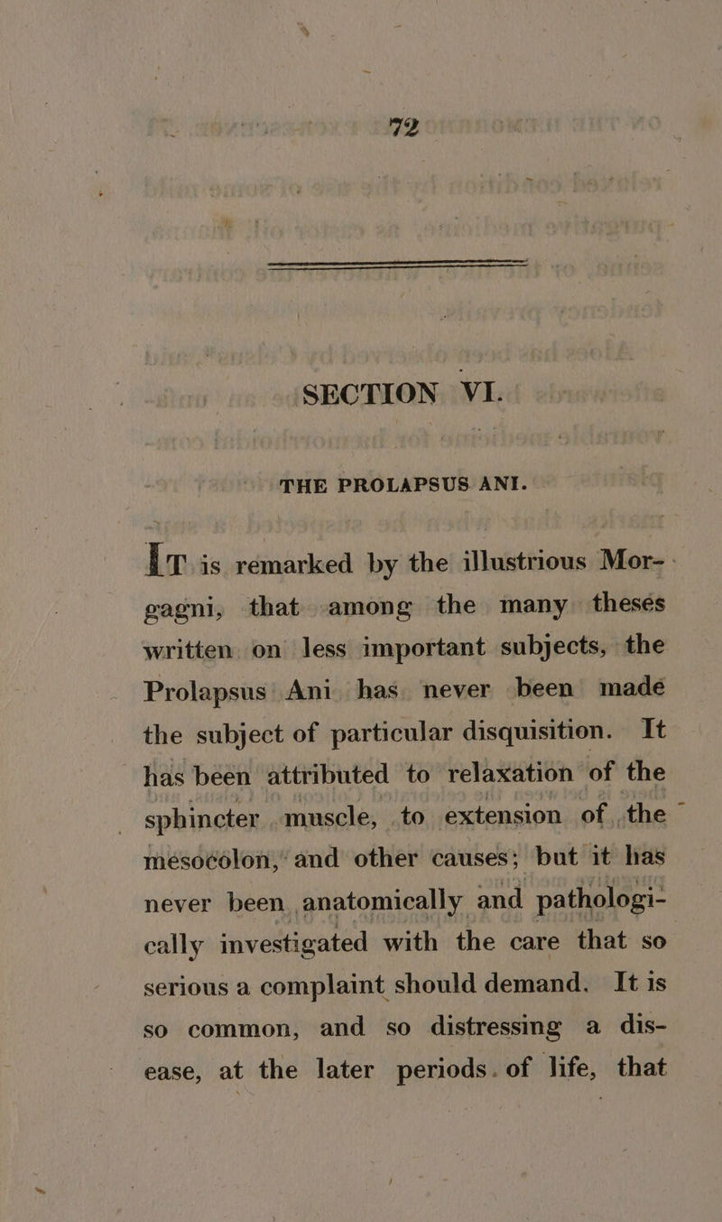 SECTION VI. THE PROLAPSUS ANI. I is remarked by the illustrious Mor- gagni, that among the many theses written. on less important subjects, the Prolapsus Ani has. never been made the subject of particular disquisition. It has been attributed to relaxation of the sphincter. muscle, . to extension of. the © mesocolon,’ and other causes} but it has never been anatomically and pathologi- cally investigated with the care that so. serious a complaint should demand. It is so common, and so distressing a dis- ease, at the later periods. of life, that