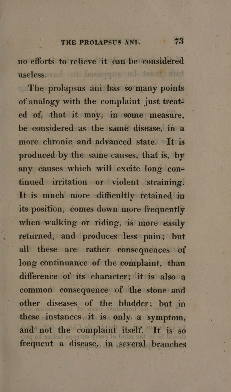 no efforts’ to relieve ‘it can be? ‘considered useless... | | jan at The prolapsus ani has so ‘many points of analogy with the complaint just treat- ed of, that it may; im some measure, be considered as the same’ disease, in a more chronie and advanced state. “It is produced by the same causes, that is, by any causes which will excite long con- tinued irritation or violent ‘straining. It is much more difficultly retained in its position,. comes down more frequently when walking or riding, “is more easily returned, and produces less pain; but all these are rather consequences of long continuance of the complaint, than difference. of its character; it'is also a common consequence of the stone and other diseases of the bladder ; but in these. instances. it, is. only, a symptom, and not the complaint itself, | It is so frequent a disease, in. several branches