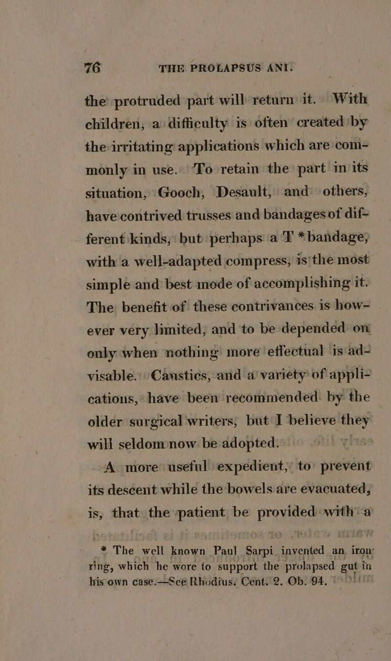 the’ protruded part will return it. With children, a difficulty is) often’ created by the irritating applications which are com- monly in use. To retain the part in its situation, Gooch, Desault, and others, have contrived trusses and bandages of dif- | ferent kinds, but perhaps a 'T *bandage; with a well-adapted compress, is'the most simple and best mode of accomplishing it. The benefit of these contrivances. is how- ever very limited, and to be depended on onky when ‘nothing more ‘effectual ‘is ad- visable.: Causties, and a’ variety of appli- cations,’ have been recommended. by the older surgical writers, but I ‘believe il will seldom:now be adopted. A more’ useful expedient; to prevent its descent while the bowels are evacuated, is, that the a be © prions a ye The well known Pant Sarpi. invented an. iron: ring, which he wore to support the ines ert in his own case.—Sce Rhodius. Cent. 2. Ob. 94.