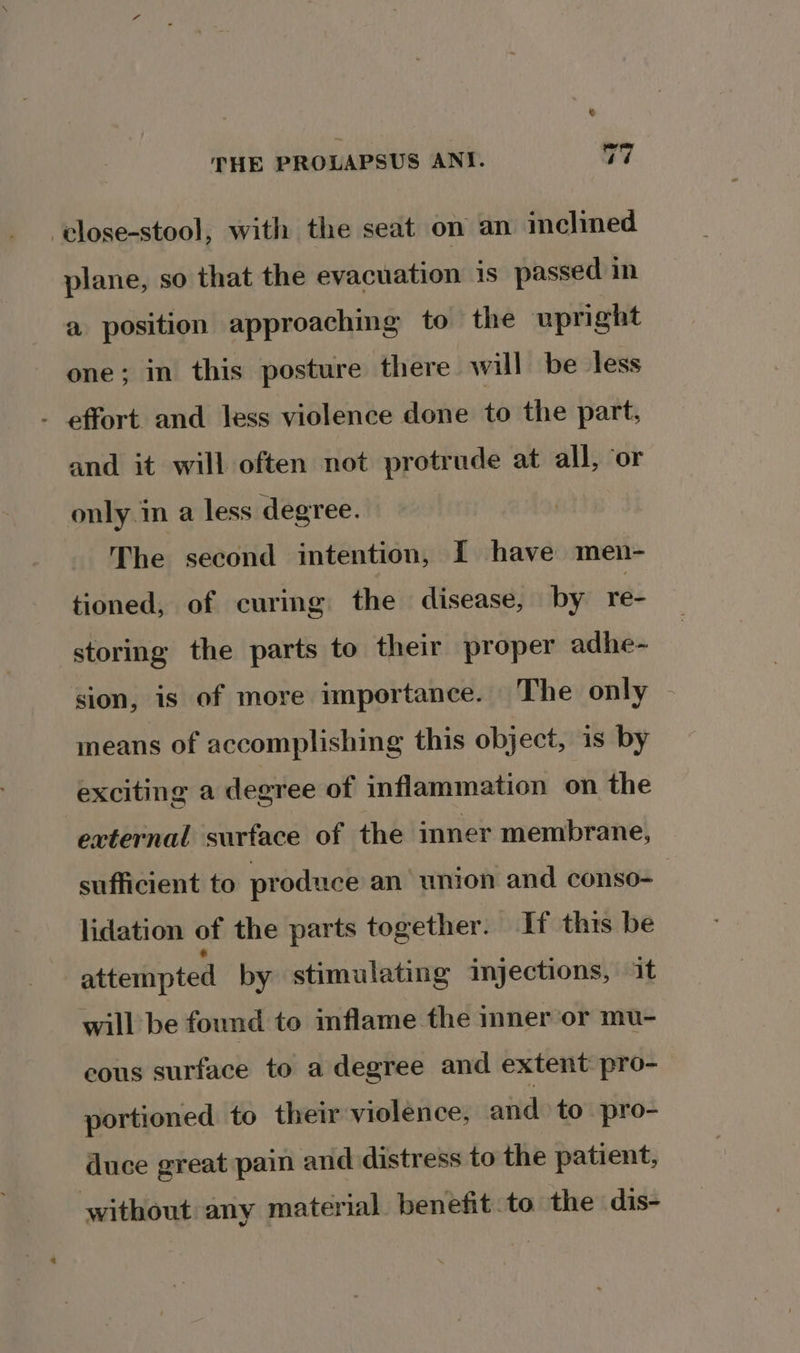 © THE PROLAPSUS ANI. oe -close-stool, with the seat on an inclined plane, so that the evacuation is passed in a position approaching to the upright one; in this posture there will be -less - effort and less violence done to the part, and it will often not protrude at all, ‘or only in a less degree. The second intention, I have men- tioned, of curing the disease, by ree storing the parts to their proper adhe- sion, is of more importance. The only - means of accomplishing this object, is by exciting a degree of inflammation on the external surface of the inner membrane, sufficient to produce an union and conso- lidation of the parts together. If thts be attempted by stimulating injections, it will be found to inflame the inner ‘or mu- cous surface to a degree and extent pro- portioned to their violence, aiid to pro- duce great pain and distress to the patient, without any material benefit.to the dis-