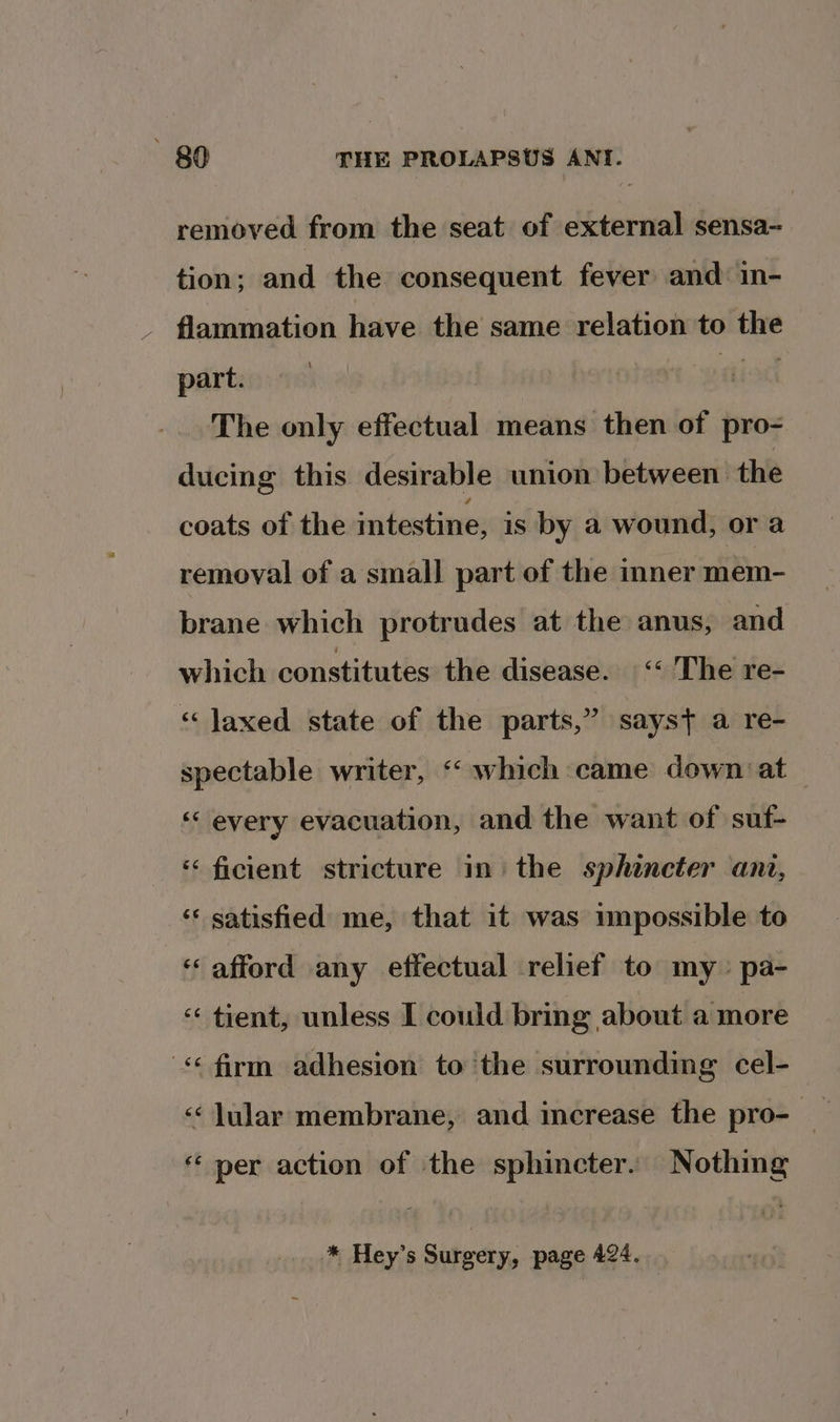 removed from the seat of external sensa-~ tion; and the consequent fever and in- flammation have the same relation to the part. tiiod The only effectual means then of pro- ducing this desirable union between the coats of the intestine; is by a wound, or a removal of a small part of the inner mem- brane which protrudes at the anus, and which constitutes the disease. “&lt;The re- “ Jaxed state of the parts,” sayst a re- spectable writer, “which came down at ‘‘ every evacuation, and the want of suf- ‘‘ ficient stricture im the sphincter ant, ‘* satisfied me, that it was umpossible to “ afford any effectual relief to my» pa- ‘‘ tient, unless I could bring about a more ‘firm adhesion to ‘the surrounding cel- «¢ lular membrane, and increase the pro- _ «per action of the sphincter. Nothing * Hey’s Surgery, page 424.