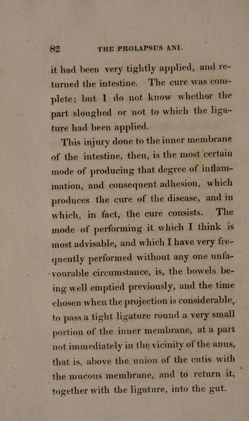 it had been very tightly applied, and re- turned the intestine. The cure was com- plete; but 1 do not know whether the part sloughed or not to which the liga- ture had been applied. This injury done to the inner membrane of the intestine, then, is the most. ‘certain mode of producing that degree of inflam- ‘mation, and consequent adhesion, which produces the cure of the disease, and in which, in fact, the cure consists. The mode of performing it which I think is most advisable, and which I have very fre- quently performed without any one unfa- ing well emptied previously, and the time chosen when the projection is considerable,. to pass a tight ligature round a very small portion of the inner membrane, at a part not immediately in the vicinity of the anus, that is, above the union of the cutis with the mucous membrane, and to return it, together with the ligature, into the gut.