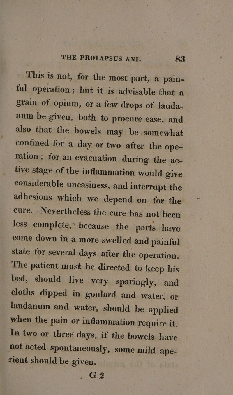 This is not, for the most iit @ pain- ful operation ; but it is advisable that a grain of opium, or a few drops of lauda-~ num be given, both to procure ease, and also that the bowels may be somewhat confined for a day or two after the ope- ration ; for an evacuation during the ac- tive stage of the inflammation would give considerable uneasiness, and interrupt the adhesions which we depend on for the cure. Nevertheless the cure has not been less complete,* because the parts have come down in a more swelled and painful © state for several days after the operation. The patient must be directed to keep his bed, should live very sparingly, and cloths dipped in goulard and water, or laudanum and water, should be applied when the pain or inflammation require it. In two or three days, if the bowels have not acted spontaneously, some mild ape rient should be given. G2