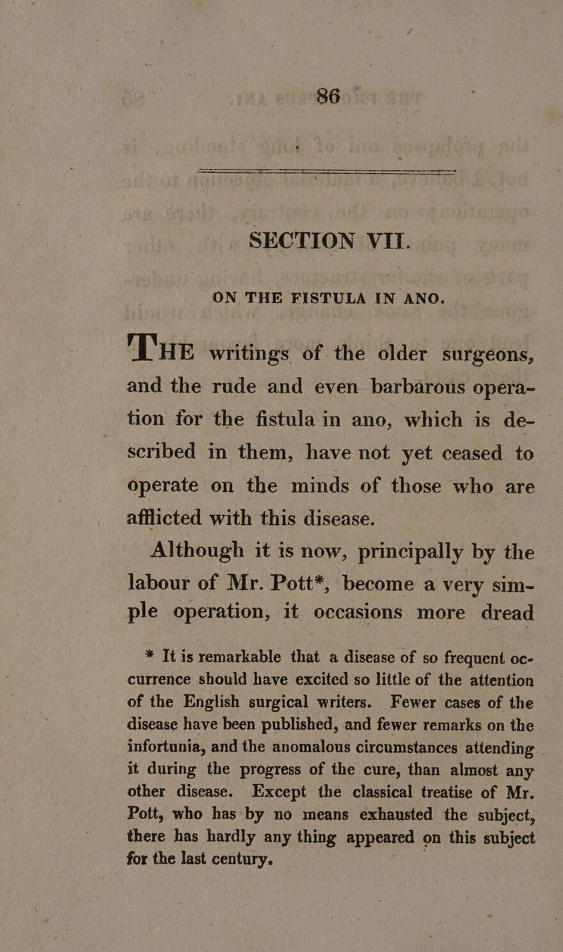 36 SECTION VII. ON THE FISTULA IN ANO. THe writings of the older surgeons, and the rude and even barbarous opera- tion for the fistula in ano, which is de- scribed in them, have not yet ceased to operate on the minds of those who are afflicted with this disease. Although it is now, principally by the labour of Mr. Pott*, become a very sim- ple operation, it occasions more dread * It is remarkable that a disease of so frequent oc- currence should have excited so little of the attention of the English surgical writers. Fewer cases of the disease have been published, and fewer remarks on the . infortunia, and the anomalous circumstances attending — it during the progress of the cure, than almost any other disease. Except the classical treatise of Mr. Pott, who has by no means exhausted the subject, there has hardly any thing aPpsatee on this subject for the last century.