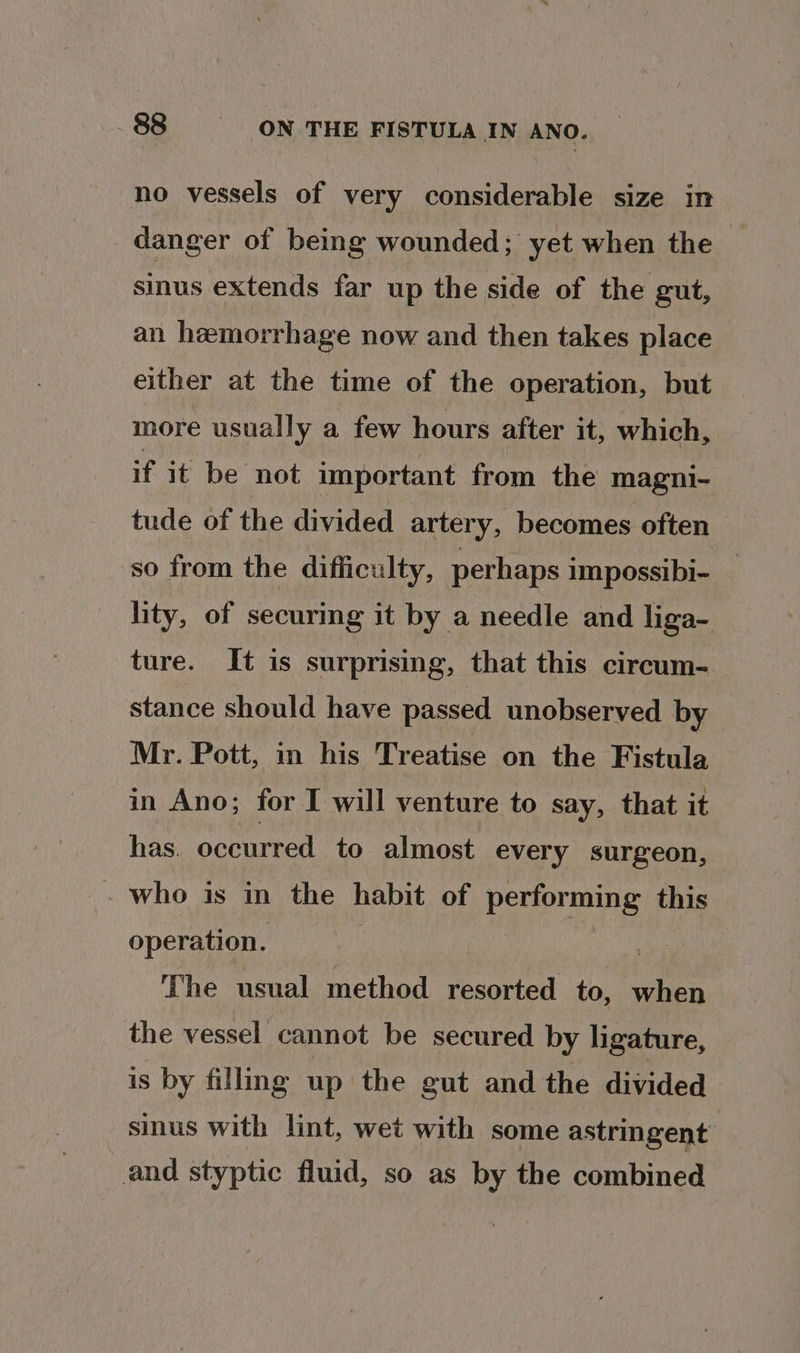 no vessels of very considerable size in danger of being wounded; yet when the sinus extends far up the side of the gut, an hemorrhage now and then takes place either at the time of the operation, but more usually a few hours after it, which, if it be not important from the magni- tude of the divided artery, becomes often so from the difficulty, perhaps impossibi- lity, of securing it by a needle and liga- ture. It is surprising, that this circum- stance should have passed unobserved by Mr. Pott, in his Treatise on the Fistula in Ano; for I will venture to say, that it has. occurred to almost every surgeon, who is in the habit of performing this operation. | a The usual method resorted to, when the vessel cannot be secured by ligature, is by filling up the gut and the divided sinus with lint, wet with some astringent and styptic fluid, so as by the combined