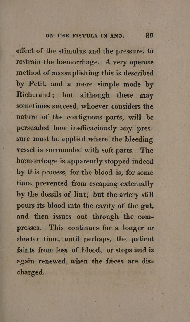 effect of the stimulus and the pressure, to | restrain the hemorrhage. A very operose method of accomplishing this is described by Petit, and a more simple mode by Richerand ;_ but although these may sometimes succeed, whoever considers the nature of the contiguous parts, will be sure must be applied where the bleeding — vessel is surrounded with soft parts. The hemorrhage is apparently stopped indeed by this process, for the blood is, for some time, prevented from escaping externally by the dossils of lint; but the artery still _ pours its blood into the cavity of the gut, and then issues out through the com- presses. This continues for a longer or shorter time, until perhaps, the patient faints from loss of blood, or stops and is again renewed, when the feces are dis- charged.