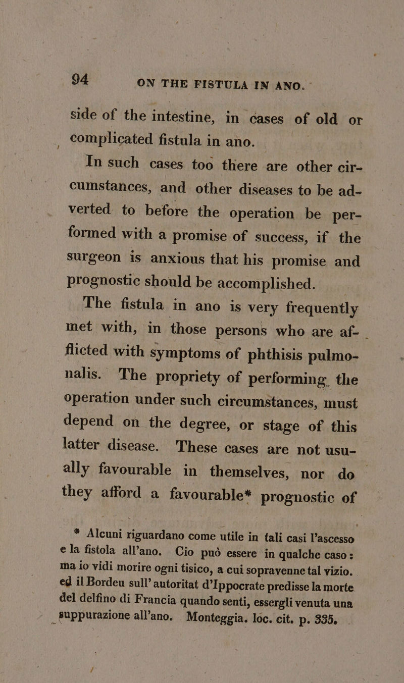 side of the intestine, in cases of old or complicated fistula in ano. 14 In such cases too there are other cir- cumstances, and other diseases to be ad- verted to before the operation be per- formed with a promise of success, if the surgeon is anxious that his promise and prognostic should be accomplished. ; The fistula in ano is very frequently met with, in those persons who are af- : flicted with symptoms of phthisis pulmo- nalis. The propriety of performing, the operation under such circumstances, must depend on the degree, or stage of this latter disease. These cases are not usu- ally favourable in themselves, nor do they afford a favourable* prognostic of * Alcuni riguardano come utile in tali casi Pascesso ¢ la fistola all’ano. Cio puo essere ‘in qualche caso : ma io vidi morire ogni tisico, a cui sopravenne tal vizio. ed il Bordeu sull’ antoritat d’Ippocrate predisse la morte del delfino di Francia quando senti, essergli venuta una suppurazione all’ano. Monteggia. loc. cit. p. 335.