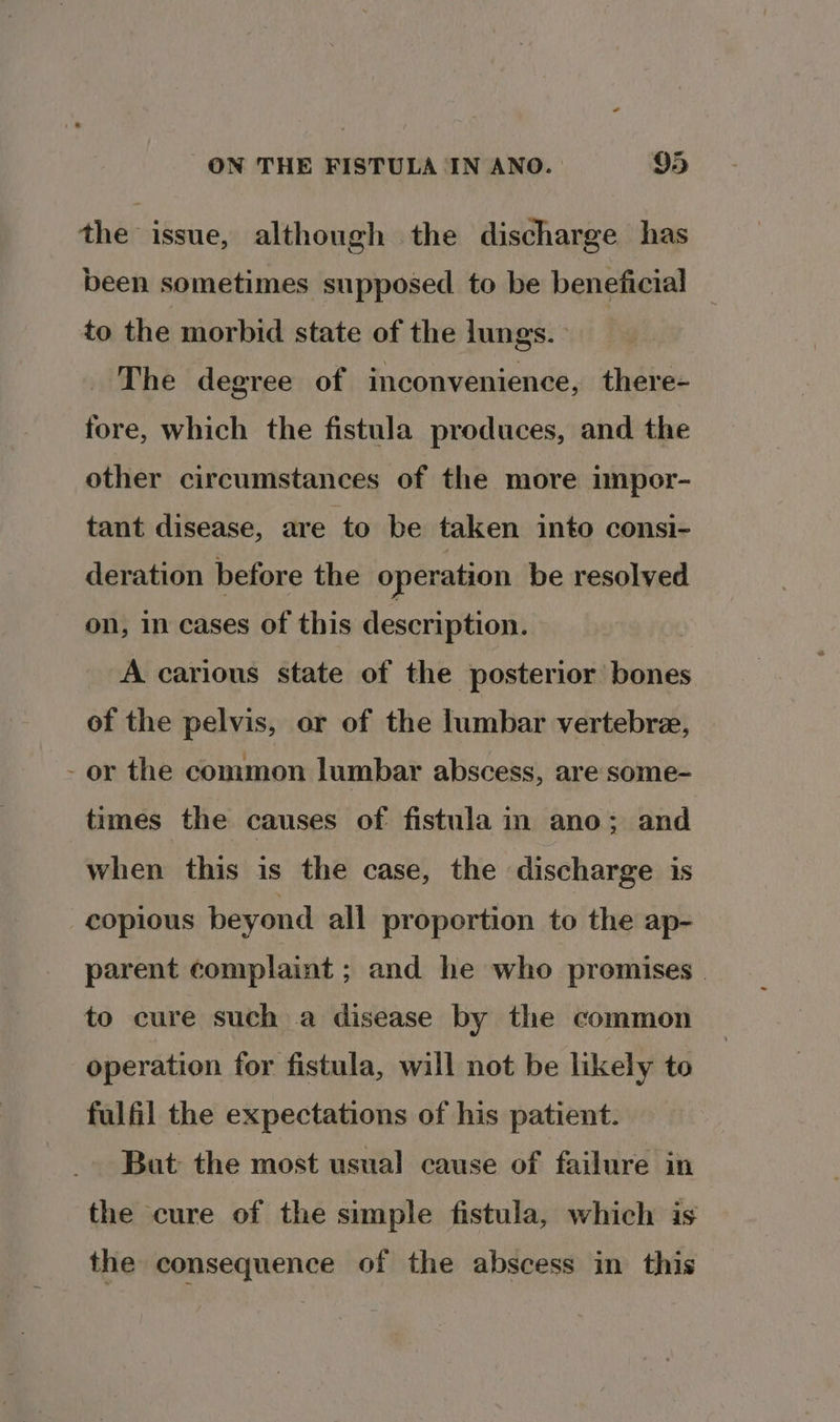 the issue, although the discharge has been sometimes supposed to be beneficial to the morbid state of the lungs. The degree of inconvenience, there- fore, which the fistula produces, and the other circumstances of the more impor- tant disease, are ‘to be taken into consi- deration before the operation be resolved on, in cases of this description. A carious state of the posterior bones of the pelvis, or of the lumbar vertebre, - or the common lumbar abscess, are some- times the causes of fistula in ano; and when this is the case, the discharge is copious beyond all proportion to the ap- parent complaint ; and he who promises to cure such a disease by the common operation for fistula, will not be likely to fulfil the expectations of his patient. But the most usual cause of failure in the cure of the simple fistula, which is the consequence of the abscess in this