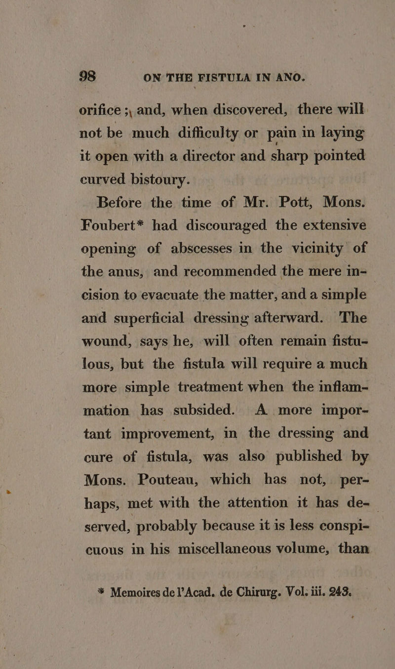 orifice ;, and, when discovered, there will not be much difficulty or pain in laying it open with a director and sharp pointed curved bistoury. Before the time of Mr. Pott, Mons. Foubert* had discouraged the extensive opening of abscesses in the vicinity of the anus, and recommended the mere in-=— cision to evacuate the matter, and a simple and superficial dressing afterward. The wound, says he, will often remain fistu- lous, but the fistula will require a much more simple treatment when the inflam- mation has subsided. A more impor- tant improvement, in the dressmg and cure of fistula, was also published by Mons. Pouteau, which has not, per- haps, met with the attention it has de-— served, probably because it is less conspi- cuous in his miscellaneous volume, than * Memoires de l’Acad. de Chirurg. Vol. iii. 243.