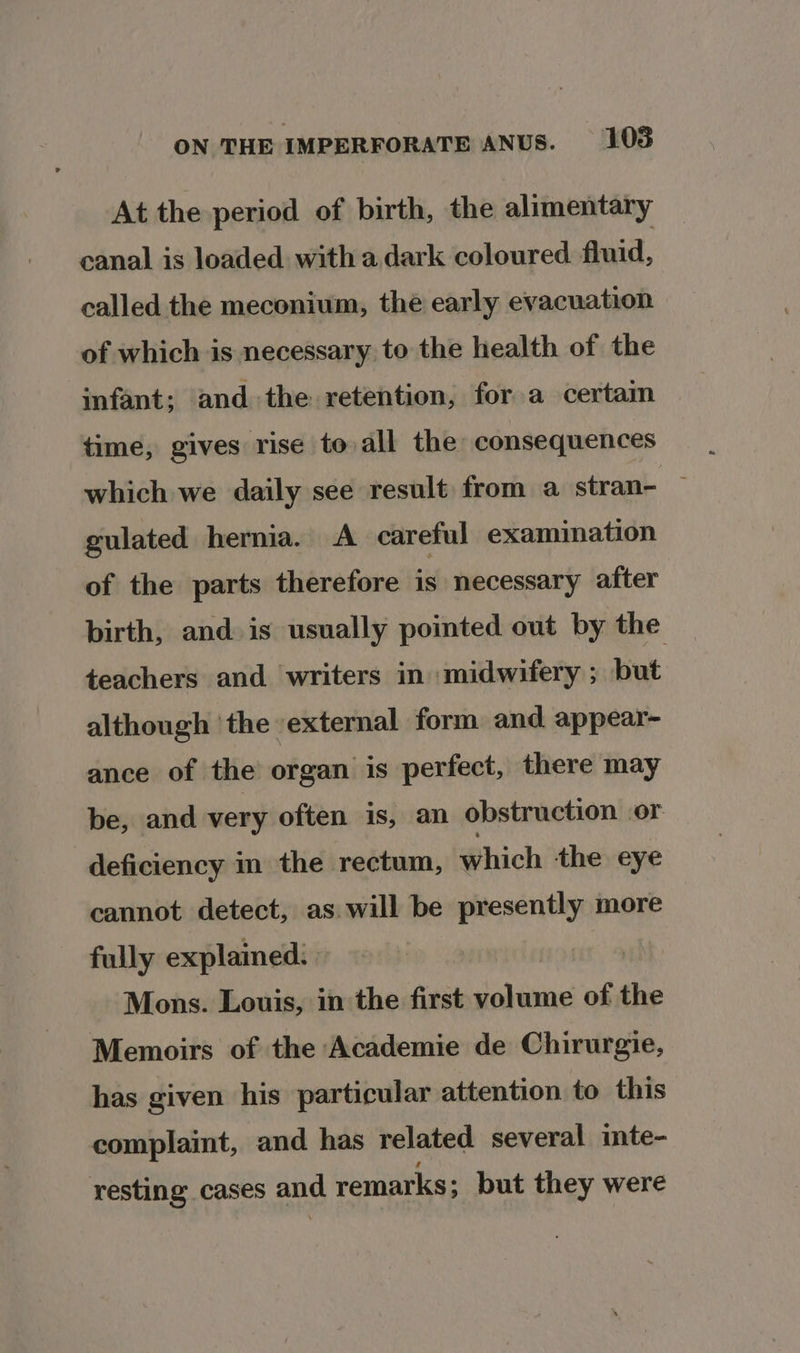 At the period of birth, the alimentary canal is loaded with a dark coloured fluid, called the meconium, thé early evacuation of which is necessary to the health of the infant; and the retention, for a certain time, gives rise to all the consequences which we daily see result from a stran- — gulated hernia. A careful examination of the parts therefore is necessary after birth, and is usually pointed out by the teachers and writers in midwifery ; but although ‘the ‘external form and appear- ance of the organ is perfect, there may be, and very often is, an obstruction or deficiency in the rectum, which the eye cannot detect, as will be presently more fully explained: | Mons. Louis, in the first Roane of the Memoirs of the Academie de Chirurgie, has given his particular attention to this complaint, and has related several inte- resting cases and remarks; but they were