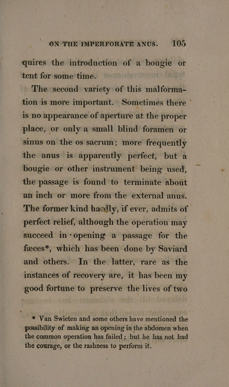 quires the introduction of a bougie or tent for some time. : The second variety of this malforma- tion is more important. Sometimes there ~ is no appearance of aperture at the proper place, or only a small blind foramen or sinus on the os sacrum; more frequently the anus is apparently perfect, but a bougie or other instrument being used, the passage is found to terminate about an inch or more from the external anus. The former kind hardly, if ever, admits of perfect relief, although the operation may succeed im-‘opening’ a passage for the feeces*, which has been done by Saviard and others. In the latter, rare as the instances of recovery are, it has been my good fortune to preserve the lives of two * Van Swieten and some others have mentioned the possibility of making an opening in the abdomen when the common operation has failed ; but he has not had the courage, or the rashness to perform it.