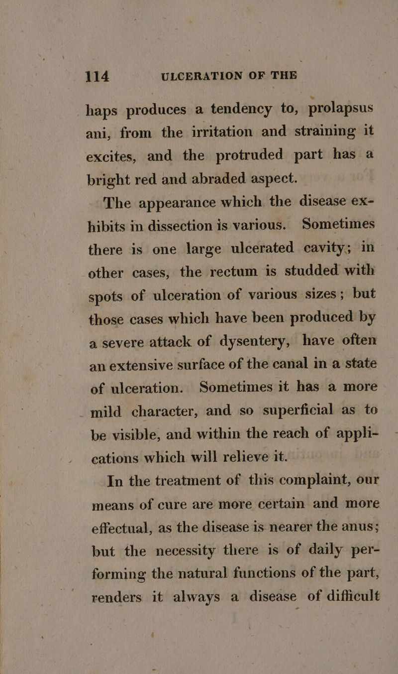 haps produces a tendency to, prolapsus ani, from the irritation and straining it excites, and the protruded part has a bright red and. abraded aspect. | The appearance which the disease ex- hibits in dissection is various. Sometimes there is one large ulcerated cavity; in other cases, the rectum is studded with spots of ulceration of various sizes; but those cases which have been produced by a severe attack of dysentery, have often an extensive surface of the canal in a state of ulceration. Sometimes it has a more _mild character, and so superficial as to be visible, and within the reach of appli- cations which will relieve it. In the treatment of this complaint, our means of cure are more certain and more effectual, as the disease is nearer the anus; but the necessity there is of daily per- forming the natural functions of the part, renders it always a disease of difficult 4