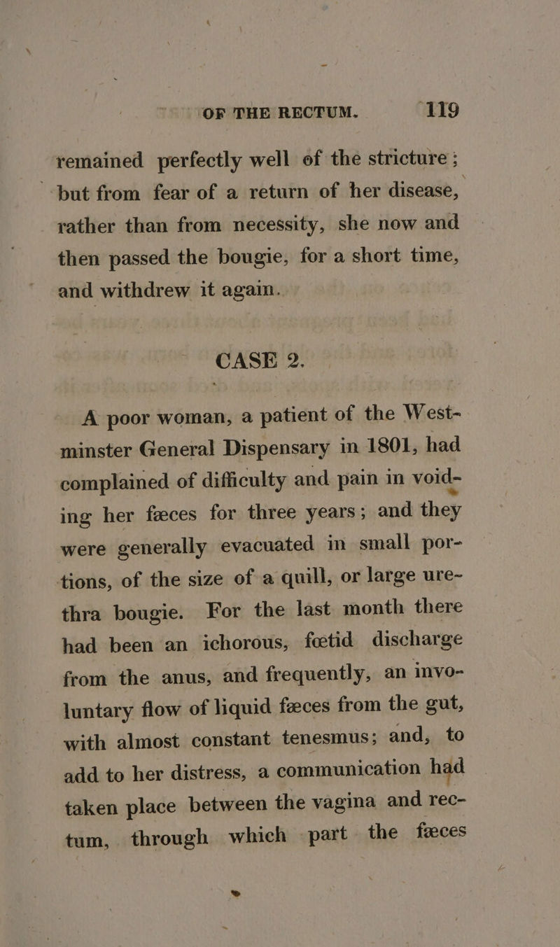 remained perfectly well of the stricture ; but from fear of a return of her disease, rather than from necessity, she now and then passed the bougie, for a short time, and withdrew it again. CASE 2. A poor woman, a patient of the West- minster General Dispensary in 1801, had complained of difficulty and pain in void- ing her faces for three years ; and they were generally evacuated in small por- tions, of the size of a quill, or large ure~ thra bougie. For the last month there had been an ichorous, fetid discharge from the anus, and frequently, an invo- luntary flow of liquid faeces from the gut, with almost constant tenesmus; and, to add to her distress, a communication had taken place between the vagina and rec- tum, through which part the faeces