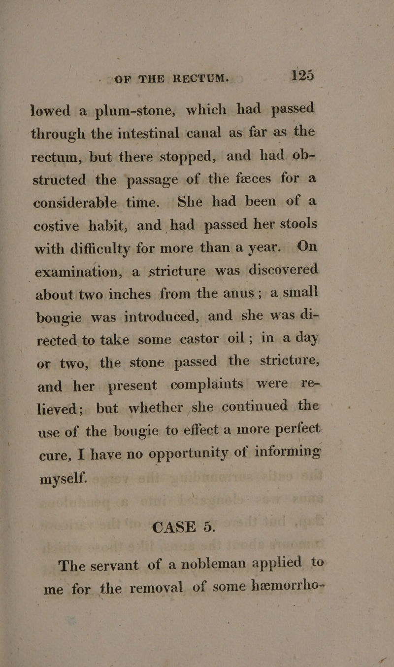 lowed a plum-stone, which had passed through the intestinal canal as far as the rectum, but there stopped, and. hdd ob- structed the passage of the feces for a considerable time. She had been of a costive habit, and had passed her stools with difficulty for more than a year. On examination, a stricture was discovered about two inches from the anus; a small bougie was introduced, and she was di- rected to take some castor oil; in a day or two, the stone passed the stricture, and her present complaints were re- lieved; but whether she continued the use of the bougie to effect a more perfect cure, I have no opportunity of informing myself. CASE 9. The servant of a nobleman applied to me for the removal of some hemorrho-