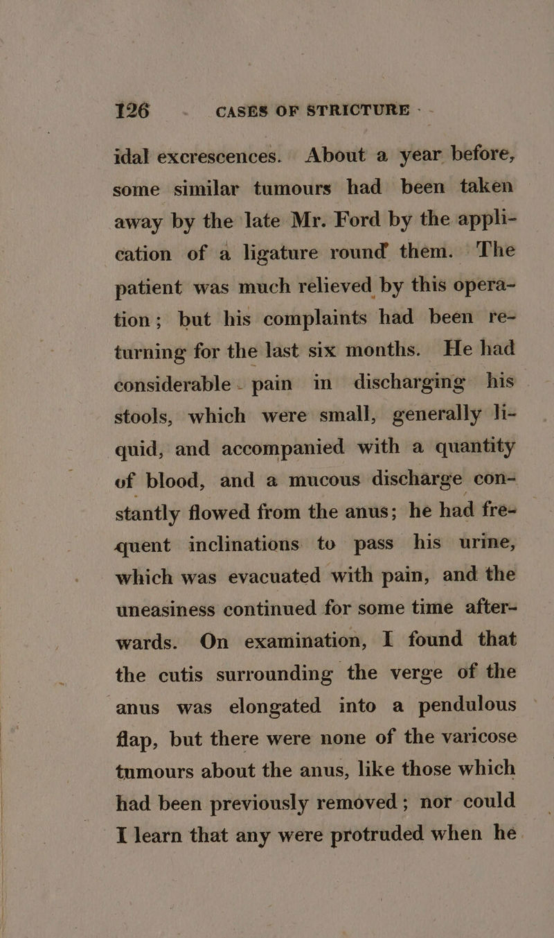 1726 . CASES OF STRICTURE - - idal excrescences. About a year before, some similar tumours had been taken away by the late Mr. Ford by the appli- cation of a ligature round them. The patient was much relieved by this opera- tion; but his complaints had been re- turning for the last six months. He had considerable. pain in discharging his stools, which were small, generally h- quid, and accompanied with a quantity of blood, and a@ mucous discharge con- stantly flowed from the anus; he had fres quent inclinations to pass his urine, which was evacuated with pain, and the uneasiness continued for some time after- wards. On examination, I found that the cutis surrounding the verge of the anus was elongated into a pendulous flap, but there were none of the varicose tnmours about the anus, like those which had been previously removed ; nor could I learn that any were protruded when he