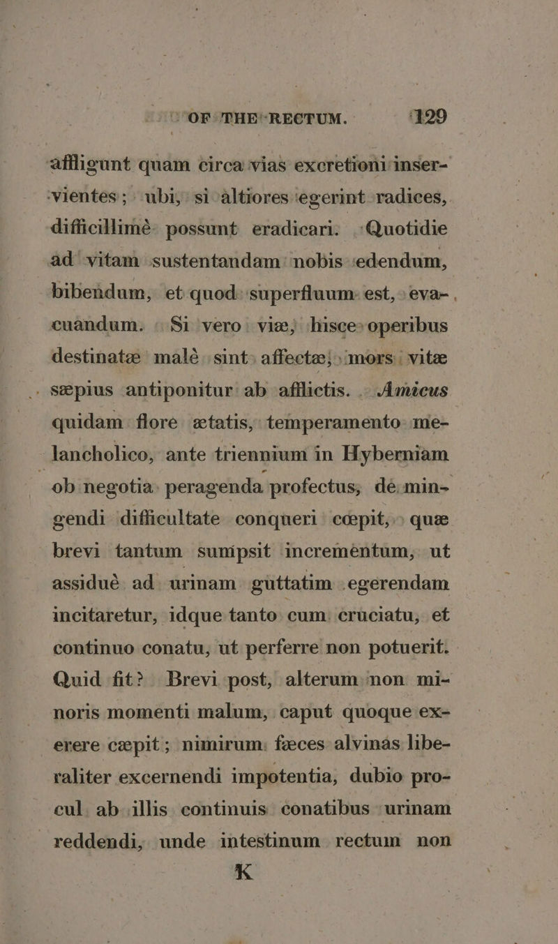 affigunt quam circa ‘vias excretioni inser- ‘vientes; ubi, si altiores ‘egerint -radices, difficillimé: possunt eradicari. Quotidie ad vitam sustentandam: nobis .edendum, bibendum, et quod: superfluum: est,» eva- cuandum. | Si vero. vie, hisce» operibus destinatze malé. sint affectee; mors): vite . Szeplus antiponitur ab afflictis. . Amicus quidam flore zxtatis, temperamento me- -lancholico, ante triennium in Hyberniam | ob negotia peragenda profectus; dé:min~ gendi difficultate conqueri ceepit,» que brevi tantum sunipsit incrementum,: ut assidué. ad. urinam guttatim egerendam incitaretur, idque tanto cum: cruciatu, et continuo conatu, ut perferre non potuerit. Quid fit? Brevi post, alterum:» non mi- noris momenti malum, caput quoque ex- erere ceepit ; nimirum: feeces alvinas libe- raliter excernendi impotentia, dubio pro- cul. ab illis continuis conatibus \urmam reddendi, unde intestinum rectum non K