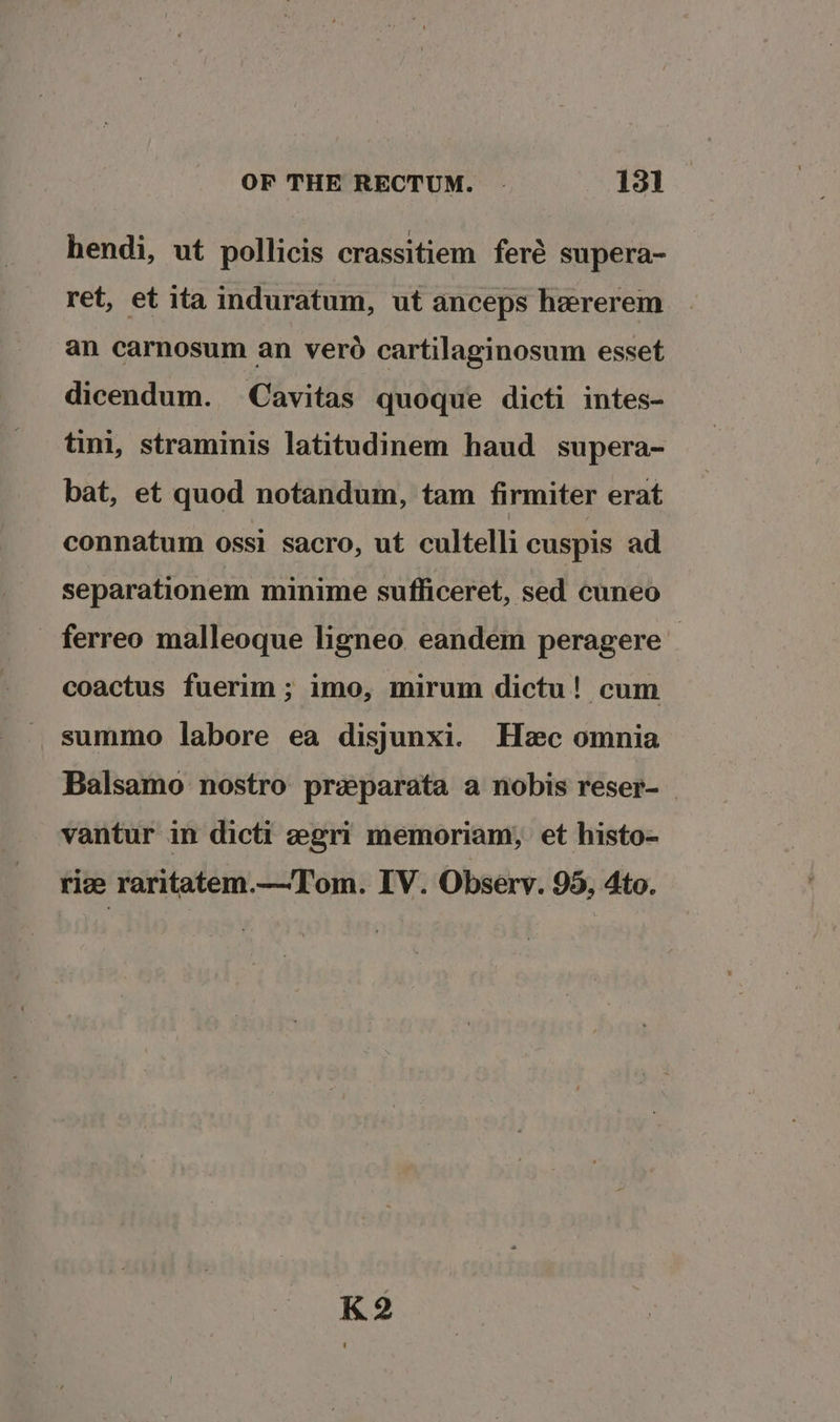 hendi, ut pollicis crassitiem feré supera- ret, et ita induratum, ut anceps hzrerem an carnosum an vero cartilaginosum esset dicendum. Cavitas quoque dicti intes- tini, straminis latitudinem haud_ supera- bat, et quod notandum, tam firmiter erat connatum ossi sacro, ut cultelli cuspis ad separationem minime suflficeret, sed cuneo _ ferreo malleoque ligneo eandem peragere — coactus fuerim; imo, mirum dictu! cum summo labore ea disjunxi. Hzec omnia Balsamo nostro praparata a nobis reser- vantur in dicti egri memoriam, et histo- riz raritatem.—Tom. IV. Observ. 95, 4to. K2