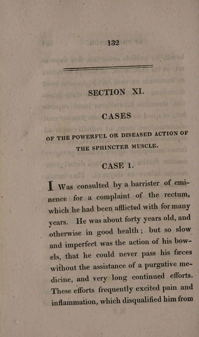 SECTION XI. CASES oF THE POWERFUL OR DISEASED ACTION OF THE SPHINCTER MUSCLE. : CASE 1. I Was consulted by a barrister of emi- nence for a complaint of the rectum, which he had been afflicted with for many years. He was about forty years old, and otherwise in good health ; but so slow and imperfect was the action of his bow- els, that he could never pass his faeces without the assistance of a purgative me- dicine, and very long continued efforts. These efforts frequently excited pain and inflammation, which disqualified him from