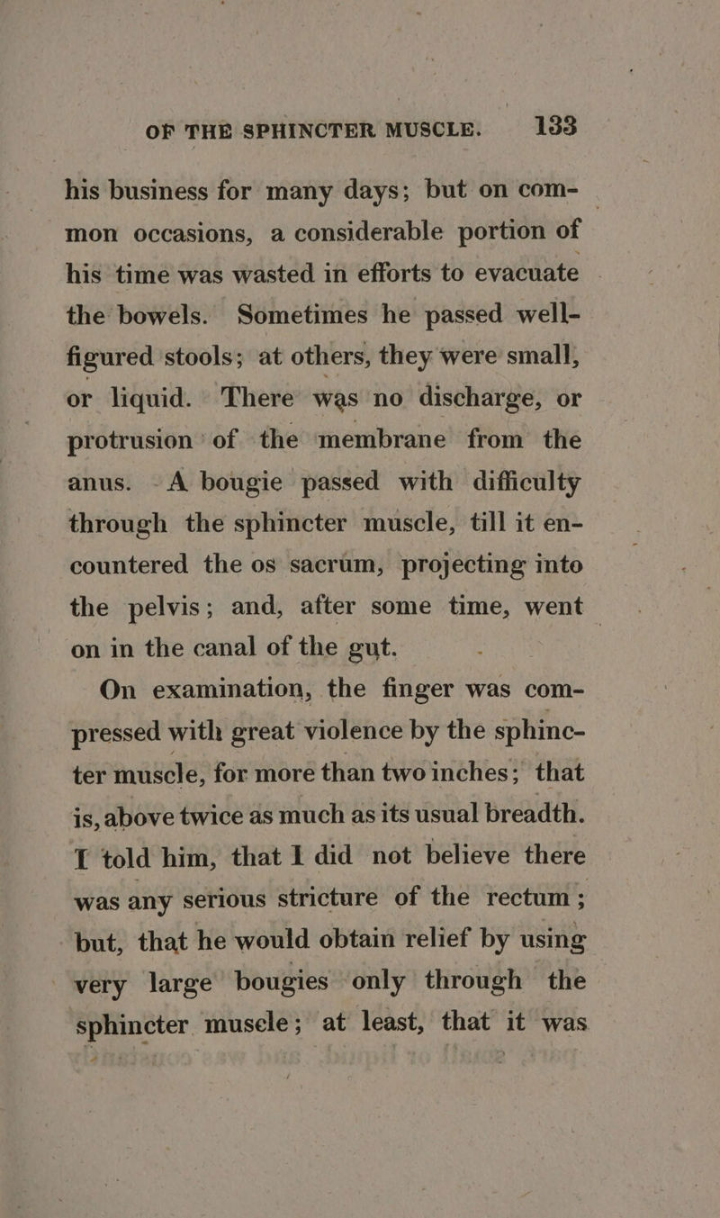 his business for many days; but on com- — mon occasions, a considerable portion of his time was wasted in efforts to evacuate © the bowels. Sometimes he passed well- figured stools; at others, they were small, or liquid. There’ was no discharge, or protrusion ° of the membrane from the anus. A bougie passed with difficulty through the sphincter muscle, till it en- countered the os sacrum, projecting inte the pelvis; and, after some time, went on in the canal of the gut. | On examination, the finger was com- pressed with great violence by the sphine- ter muscle, for more than two inches; that 1s, above twice as much as its usual breadth. T told him, that I did not believe there was any serious stricture of the rectum ; but, that he would obtain relief by using very large bougies only through the sphincter muscle; at least, that it was a Re