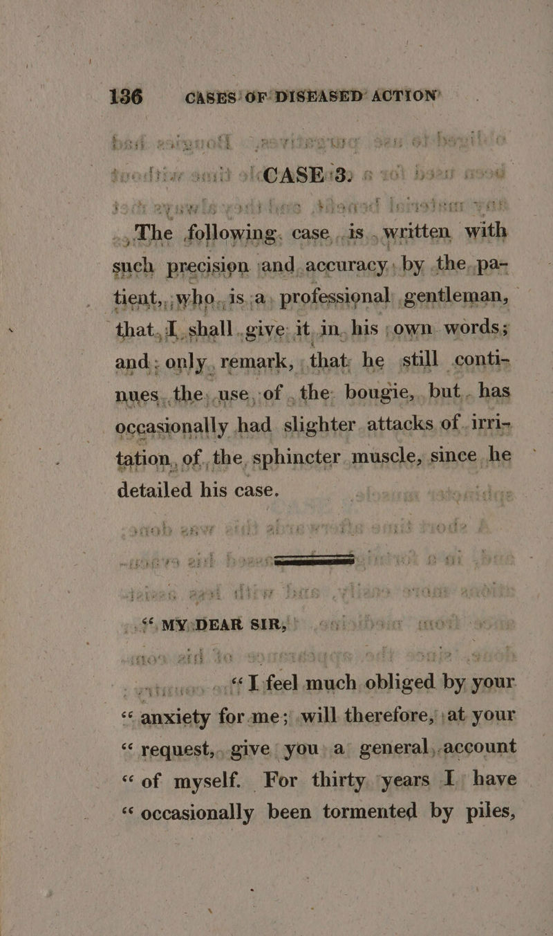 1 r ‘4 : ie : . acide . 4 t , Ri ee id ry dhe eee ee yg ey te ys ging PE OX rote xn bwae'a'y 8 ee Oe Ue RE Se: ae eo. Sy 24 KELP G2 &gt; San hm eae ; a e ¥ Ni ‘ ‘ He ye o 4 7 ue Ace ag % ee H 7 - Ny oe e724 2 ee | otha $7 i &lt; r § ‘ a He ; a) Pi Pee * Pais Pyar Ry res Fy 9 ile “Boe! b why precision aa accuracy, dss pi pa- ‘tient,,; who. AS... professional: gentleman, — that..1 shall. give: it, in. his ;own words; and : only, remark, | that: he still conti- nues.. the, use of . the: bougie, ei has : ccasionally had slighter attacks of..1rri- tation,, of. the. sphincter muscle, since he detailed his case, ;MYeDEAR SIR; .ogh yon ane) « ana teleeig 0 «LT feel much obliged by your. 66 anxiety for ame; will therefore, ;at. your « request, give you: a general,account «of myself. For thirty ‘years I have « occasionally been tormented by piles,