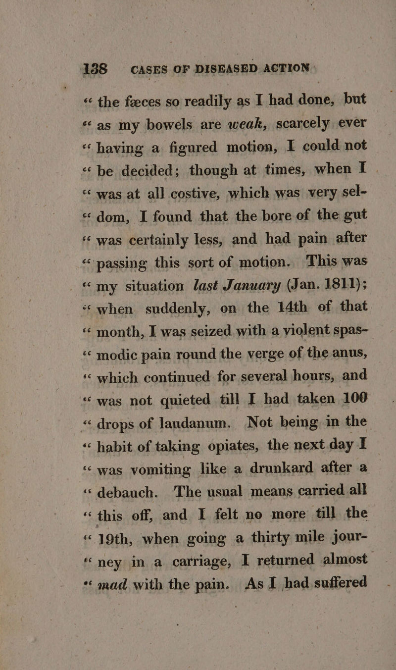 “as my bowels are weak, scarcely ever «having a figured motion, I could not «be decided; though at times, when I . «‘ was at all costive, which was very sel- «dom, I found that the bore of the gut ‘«¢ was certainly less, and had pain after ‘passing this sort of motion. This was _ «my situation last January (Jan. 1811); ‘when suddenly, on the 14th of that «¢ month, I was seized. with a violent spas- ‘«‘ modic pain round the verge of the anus, — ‘‘ which continued for several hours, and «was not quieted till I had taken 100 « drops of landanum. Not bemg in the ‘‘ habit of taking opiates, the next day i ‘‘ was vomiting hke a drunkard after a ‘‘debauch. The usual means carried all this off, and I felt no more till the “ 19th, when going a thirty mile jour- ney in a calriage, I returned almost *« mad with the pain. As I had suffered