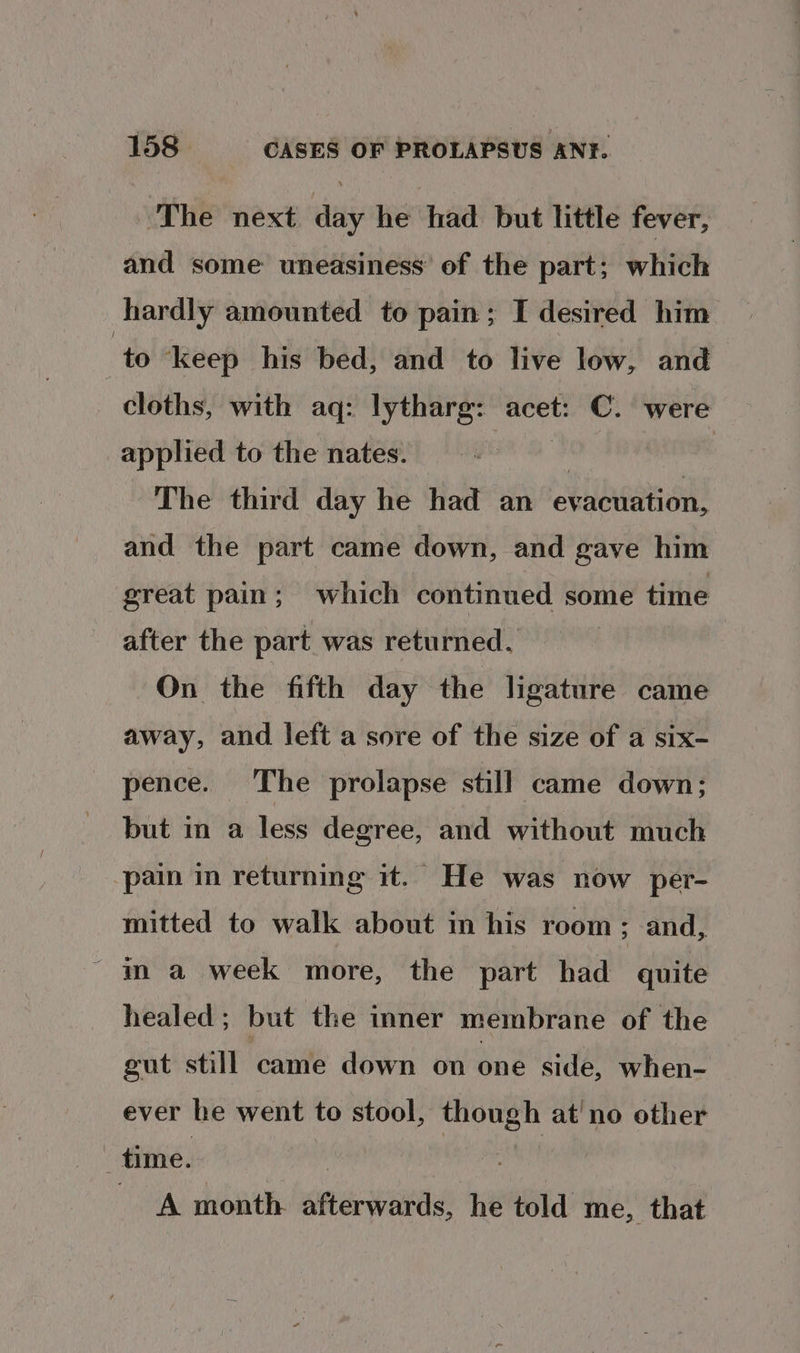 ‘The next day he had but little fever, and some uneasiness’ of the part; which hardly amounted to pain; I desired him ‘to ‘keep his bed, and to live low, and cloths, with aq: lytharg: acet: C. were applied to the nates. : The third day he had an evacuation, and the part came down, and gave him great pain; which continued some time after the part was returned. On the fifth day the ligature came away, and left a sore of the size of a six- pence. The prolapse still came down; but in a less degree, and without much pain in returning it. He was now per- mitted to walk about in his room; and, - ma week more, the part had quite healed; but the inner membrane of the gut still came down on one side, when- ever he went to stool, though at'no other ‘ time. ‘ the oe | A month afterwards, he told me, that