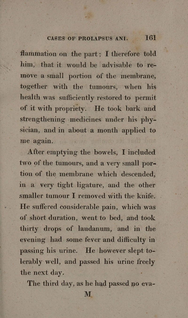 ‘ fammation on the part; I iherdiora told him, that it would be advisable to re- move a mall portion of the membrane, together with the tumours, when his health was sufficiently restored to permit of it with propriety. He took bark and strengthening medicines under his phy- sician, and in about a month applied to me again. After emptying the bowels, I included two of the tumours, and a very small por-__ tion of the membrane which descended, im a very tight ligature, and the other smaller tumour I removed with the knife. He suffered considerable pain, which was of short duration, went to bed, and took thirty drops of laudanum, and in the evening had some fever and difficulty in passing bis urine. He however slept to- lerably well, and passed his urine freely the next day. : The third day, as he had passed no eva-