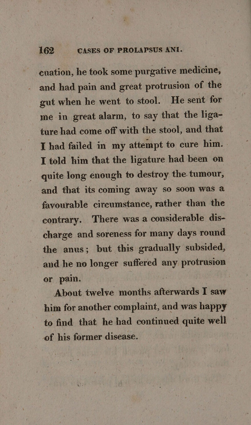 -cuation, he took some purgative medicine, and had pain and great protrusion of the gut when he went to stool. He sent for me in great alarm, to say that the liga- ture had come off with the stool, and that I had failed in my attempt to cure him. . I told him that the ligature had been on quite long enough to destroy the. tumour, ‘and that its coming away so soon was a favourable circumstance, rather than the contrary. There was a considerable dis- charge and soreness for many days round the anus; but this gradually subsided, and he no longer suffered any protrusion or pain. ” : About twelve months afterwards I saw him for another complaint, and was happy to find that he had continued a well of his former disease.
