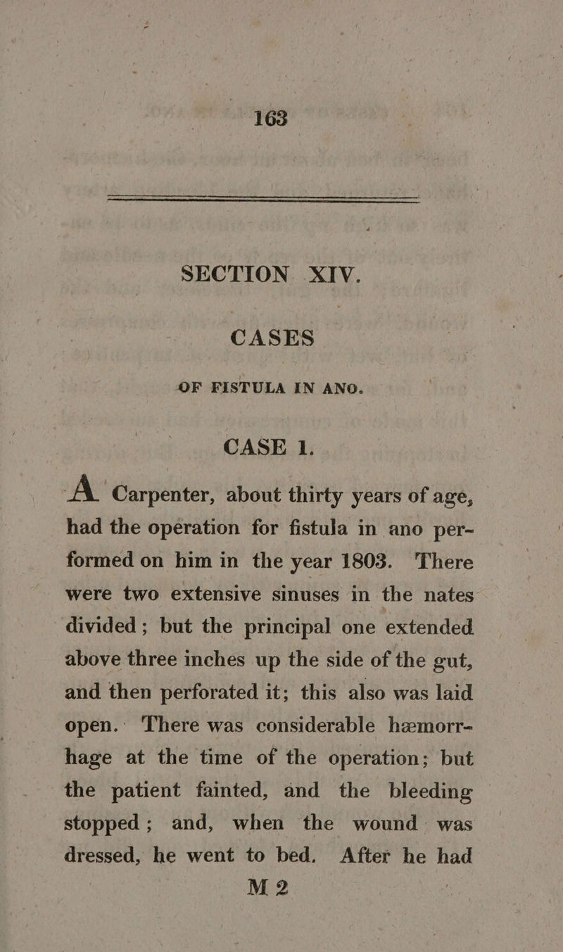SECTION XIV. CASES OF FISTULA IN ANO. CASE 1. A Carpenter, about thirty years of age, had the operation for fistula in ano per- formed on him in the year 1803. There were two extensive sinuses in the nates divided ; but the principal one extended above three inches up the side of the gut, and then perforated it; this also was laid open. There was considerable hzemorr- hage at the time of the operation; but the patient fainted, and the bleeding stopped; and, when the wound was dressed, he went to bed. After he had M 2 3