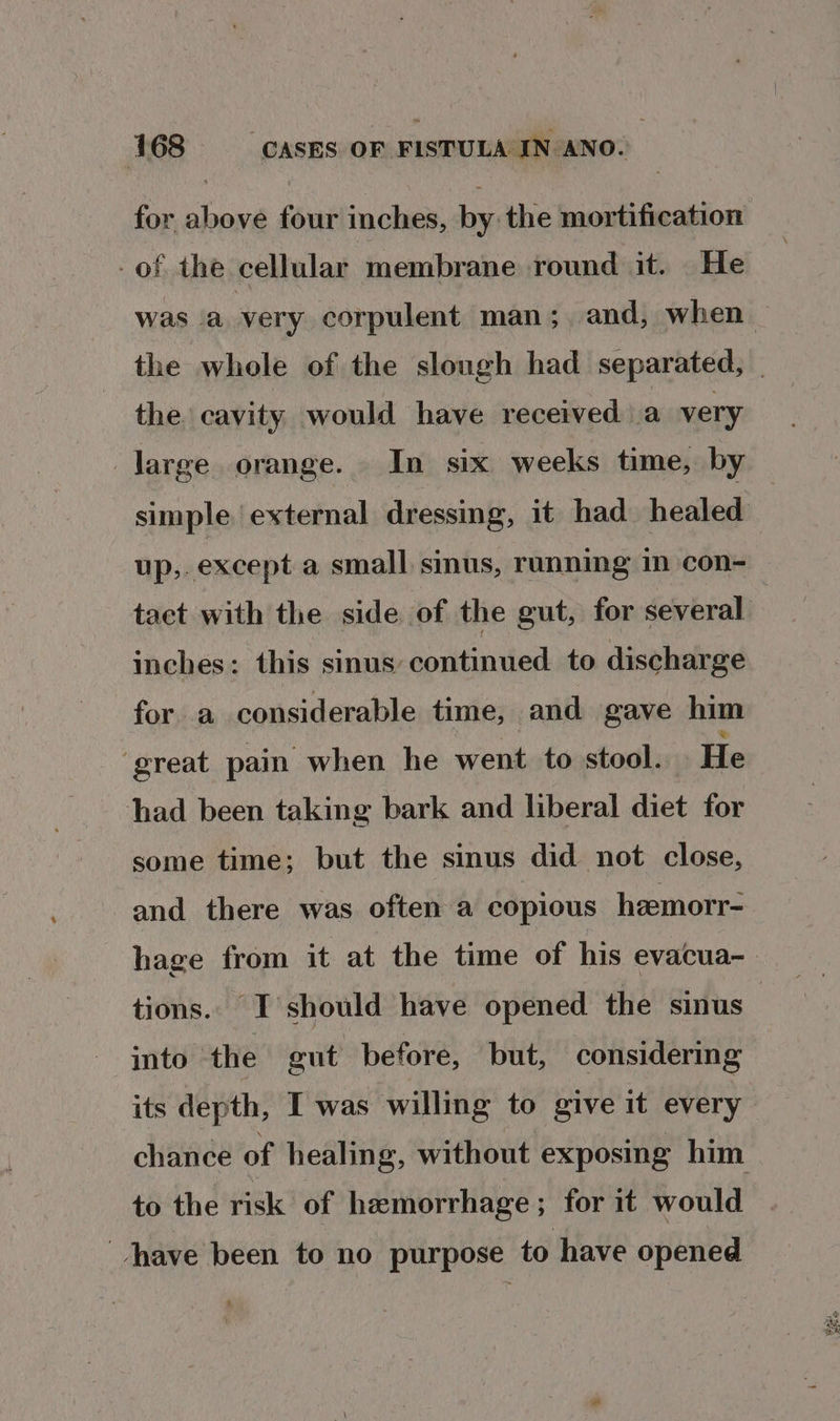 for above four inches, by the mortification of the cellular membrane round it. He was ‘a very corpulent man; and, when_ the whole of the slough had separated, the cavity would have received a very large orange. In six weeks time, by simple external dressing, it had healed up,. except a small sinus, ranning im con- tact with the side of the gut, for several | inches: this sinus continued to discharge for a considerable time, and gave him ‘great pain when he went to stool. He had been taking bark and liberal diet for some time; but the sinus did not close, and there was often a copious heemorr- hage from it at the time of his evacua- tions. I should have opened the sinus into the gut before, but, considering its depth, I was willing to give it every chance of healing, without exposing him to the risk of hemorrhage; for it would have been to no purpose to have opened
