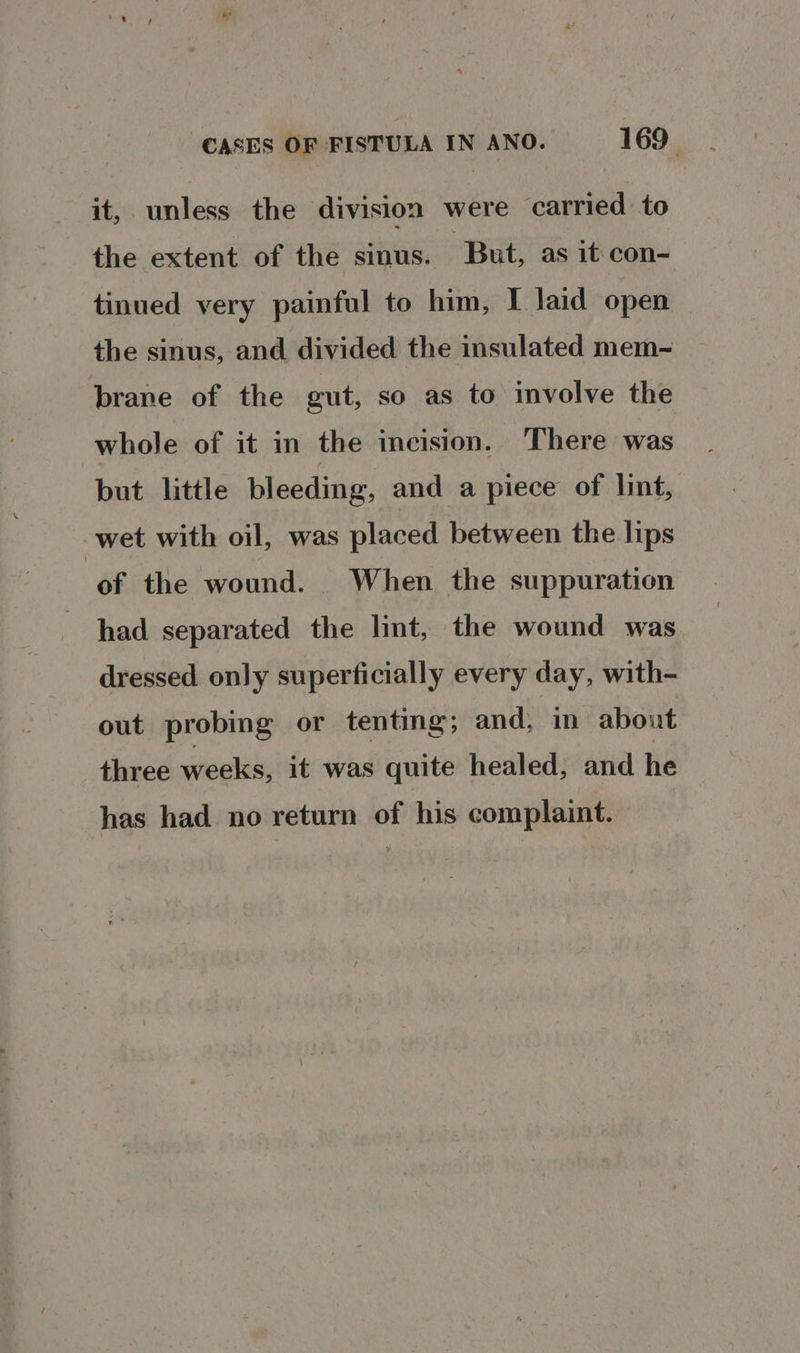 it, unless the division were carried to the extent of the sinus. ‘But, as it con- tinued very painful to him, I laid open the sinus, and divided the insulated mem- brane of the gut, so as to involve the whole of it in the incision. There was but little bleeding, and a piece of lint, wet with oil, was placed between the lips of the wound. When the suppuration had separated the lint, the wound was dressed only superficially every day, with- out probing or tenting; and, in about three weeks, it was quite healed, and he has had no return of his complaint.