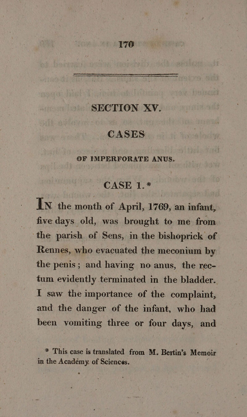 176 SECTION XV. CASES. OF IMPERFORATE ANUS. CASE 1.* In the are of April, 1769, an infant, five days old, was brought to me from the parish of Sens, in the bishoprick of Rennes, who evacuated the meconium by the penis; and having no anus, the rec-. tum evidently terminated in the bladder. I saw the importance of the complaint, and the danger of the infant, who had been vomiting three or four days, and * This case is translated from M. Bertin’ s Memoir in the Academy. of Sciences.