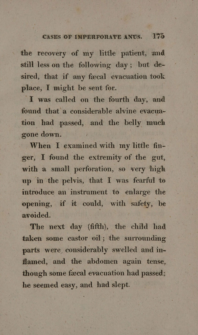 the recovery of my little patient, and stili less on the following day; but de- sired, that if any fecal evacuation took place, I might be sent for. I was called on the fourth day, and found that a considerable alvine evacua- tion had passed, and the belly much gone down, When I examined with my little fin-- ger, I found the extremity of the gut, with a small perforation, so very high up in the pelvis, that I was fearful te introduce an instrument to enlarge the opening, if it could, with safety, be avoided. . The next day (fifth), the child had taken some castor oil; the surrounding parts were considerably swelled and in- flamed, and the abdomen again tense, though some fiecal evacuation had passed; he seemed easy, and had slept.