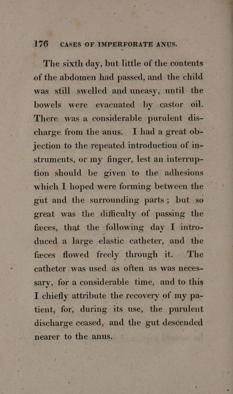 The sixth day, but little of the contents of the abdomen had passed, and the child was still swelled and uneasy, until the bowels were evacuated by castor oil. There was a considerable purulent dis- charge from the anus. I had a great ob- — jection to the repeated introduction of in- struments, or my finger, lest an mterrup- — tion should be given to the adhesions - which I hoped were forming between the gut and the surrounding parts; but so great was the difficulty of passing the feeces, that the following day I intro- duced a large elastic catheter, and the feeces flowed freely through it. The catheter was used as often as was neces- sary, for a considerable time, and to this I chiefly attribute the recovery of my pa- tient; for, during its use, the purulent discharge ceased, and the gut descended nearer to the anus.