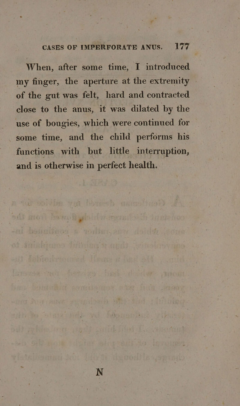 When, after some time, I introduced my finger, the aperture at the extremity of the gut was felt, hard and contracted close to the anus, it was dilated by the use of bougies, which were continued for some time, and the child performs his — functions with but little interruption, and is otherwise in perfect health. |