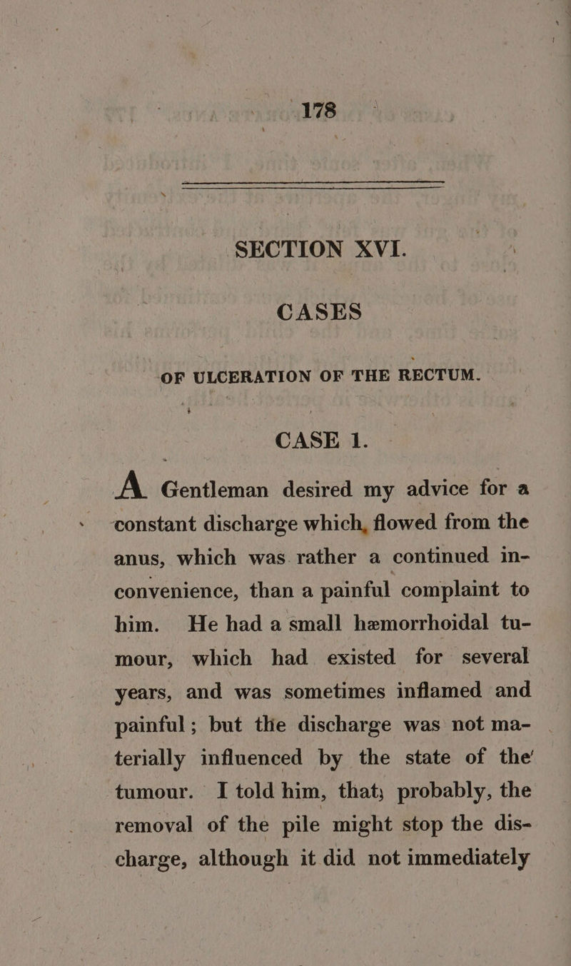 SECTION XVI. CASES OF ULCERATION OF THE RECTUM. CASE 1. A Gentleman desired my advice for a constant discharge which, flowed from the anus, which was.rather a continued in- convenience, than a painful complaint to him. He had a small hemorrhoidal tu- mour, which had existed for several years, and was sometimes inflamed and painful; but the discharge was not ma- | terially influenced by the state of the’ tumour. I told him, that; probably, the removal of the pile might stop the dis- charge, although it did not immediately