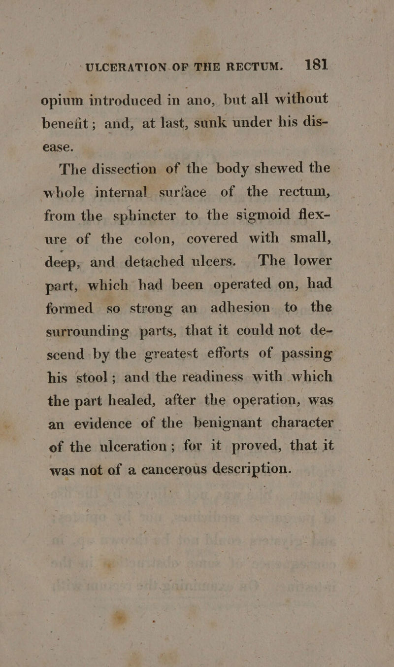 opium introduced in ano, but all without benefit ; and, at last, sank under his dis- ease. The dissection of the body shewed the » whole internal surface of the rectum, from the sphincter to the sigmoid flex-— ure of the colon, covered with small, deep, and detached ulcers. The lower part, which had been operated on, had formed so strong an adhesion to the surrounding parts, that it could not de- scend by the greatest efforts of passing his stool; and the readiness with which the part healed, after the operation, was an evidence of the benignant character of the ulceration ; for it proved, that it was not of a cancerous description.