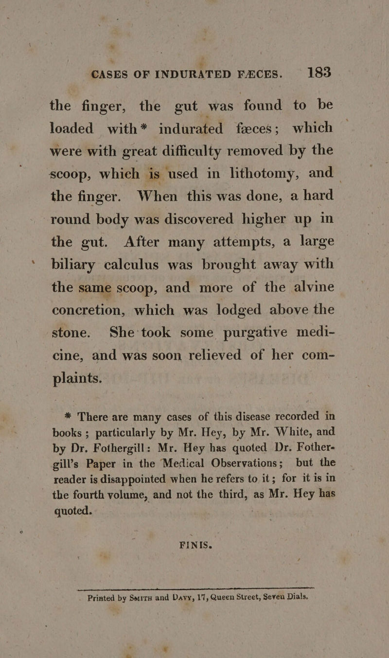 ' + CASES OF INDURATED FACES. 183 the finger, the gut was found to be loaded with * ‘adivamed feces; which were with great difficulty removed by the scoop, whieh is used in lithotomy, and the finger. When this was done, a hard round body was discovered higher up in the gut. After many attempts, a large biliary calculus was brought away with the same scoop, and more of the alvine concretion, which was lodged above the stone. She took some purgative medi- cine, and was soon relieved of her com- plaints. * There are many cases of this disease recorded in books ; particularly by Mr. Hey, by Mr. White, and by Dr. Fothergill: Mr. Hey has quoted Dr. Fother- gill’s Paper in the Medical Observations; but the reader is disappointed when he refers to it; for it is in - the fourth volume, and not the third, as Mr. Hey has quoted. FINIS. gt A _ Printed by Sarita and Davy, 17, Queen Street, Seven Dials.