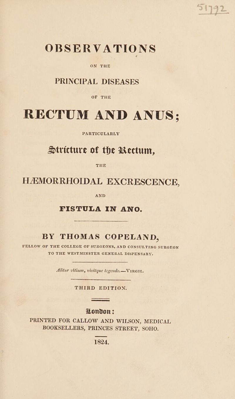 ON THE PRINCIPAL DISEASES OF THE RECTUM AND ANUS; PARTICULARLY Stricture of the wWectum, THE HAMORRHOIDAL EXCRESCENCE, AND FISTULA IN ANO. BY THOMAS COPELAND, FELLOW OF THE COLLEGE OF SURGEONS, AND CONSULTING SURGEON TO THE WESTMINSTER GENERAL DISPENSARY. Alitur vitium, vivitque tegendo.—VIRGIL. THIRD EDITION. Aendon ; PRINTED FOR CALLOW AND WILSON, MEDICAL BOOKSELLERS, PRINCES STREET, SOHO. 1824,