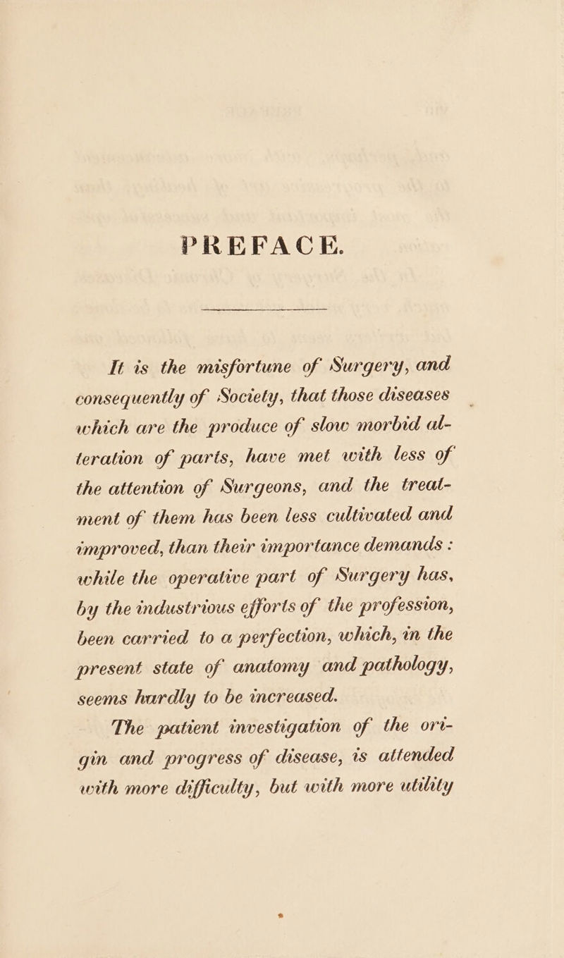 PREFACE. It is the misfortune of Surgery, and consequently of Society, that those diseases which are the produce of slow morbid al- teration of parts, have met with less of the attention of Surgeons, and the treal- ment of them has been less cultivated and improved, than their importance demands : while the operative part of Surgery has, by the industrious efforts of the profession, been carried to a perfection, which, in the present state of anatomy and pathology, seems hardly to be increased. The patient investigation of the ort- gin and progress of disease, is attended with more difficulty, but with more utility