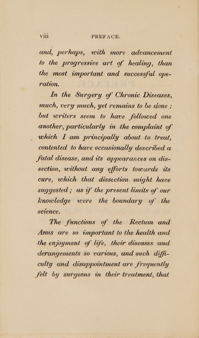 and, perhaps, with more advancement to the progressive art of healing, than the most important and successful ope- ration. In the Surgery of Chronic Diseases, much, very much, yet remains to be done ; but writers seem to have followed one another, particularly in the complaint of which I am principally about to treat, contented to have occasionally described a fatal disease, and its appearances on dis- section, without any efforts towards tts cure, which that dissection might have suggested ; as of the present limits of our knowledge were the boundary of the sevence. The functions of the Rectum and Anus are so important to the health and the enjoyment of life, their diseases and derangements so varius, and such diffi- culty and disappointment are frequently felt by surgeons in their treatment, that