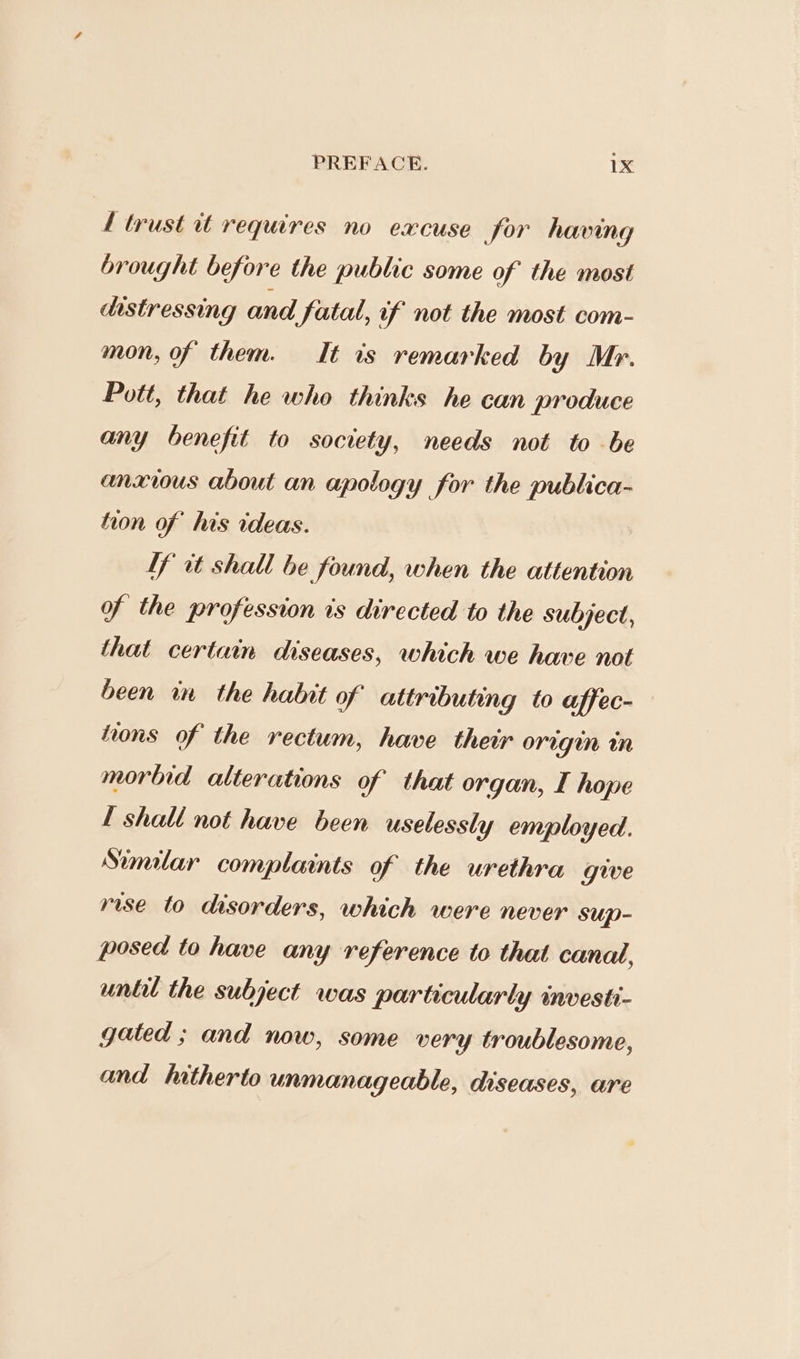 f trust it requires no excuse for having brought before the public some of the most dostressing and Fatal, of not the most com- mon, of them. It is remarked by Mr. Pott, that he who thinks he can produce any benefit to society, needs not to be anxious about an apology for the publica- tion of his ideas. | Lf it shall be found, when the attention of the profession is directed to the subject, that certain diseases, which we have not been in the habit of attributing to affec- tons of the rectum, have their orugién in morbid alterations of that organ, I hope I shall not have been uselessly employed. Similar complaints of the urethra give rise to disorders, which were never sup- posed to have any reference to that canal, until the subject was particularly investi- gated ; and now, some very troublesome, and hitherto unmanageable, diseases, are